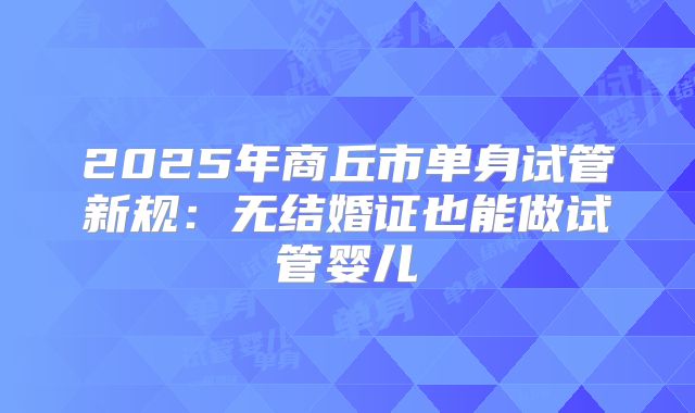 2025年商丘市单身试管新规:无结婚证也能做试管婴儿