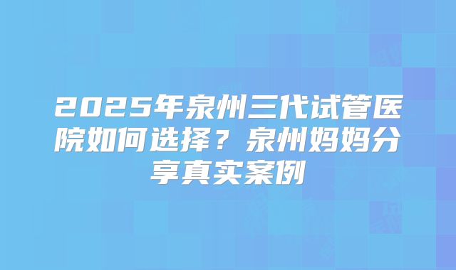 2025年泉州三代试管医院如何选择？泉州妈妈分享真实案例