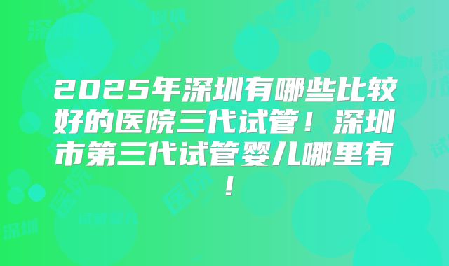 2025年深圳有哪些比较好的医院三代试管!深圳市第三代试管婴儿哪里有!