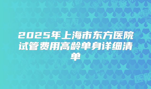 2025年上海市东方医院试管费用高龄单身详细清单