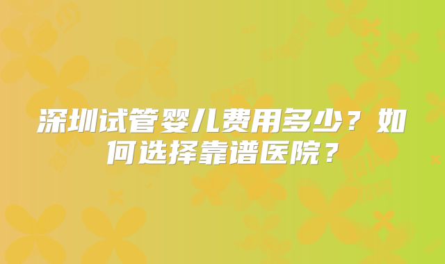 深圳试管婴儿费用多少?如何选择靠谱医院?