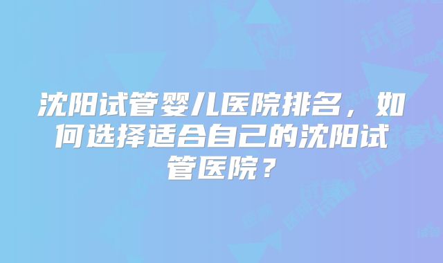 沈阳试管婴儿医院排名,如何选择适合自己的沈阳试管医院?