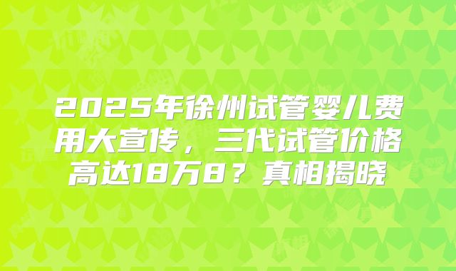 2025年徐州试管婴儿费用大宣传,三代试管价格高达18万8?真相揭晓