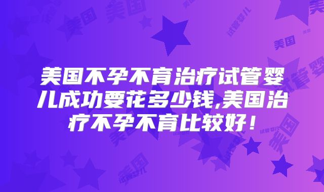 美国不孕不育治疗试管婴儿成功要花多少钱,美国治疗不孕不育比较好!