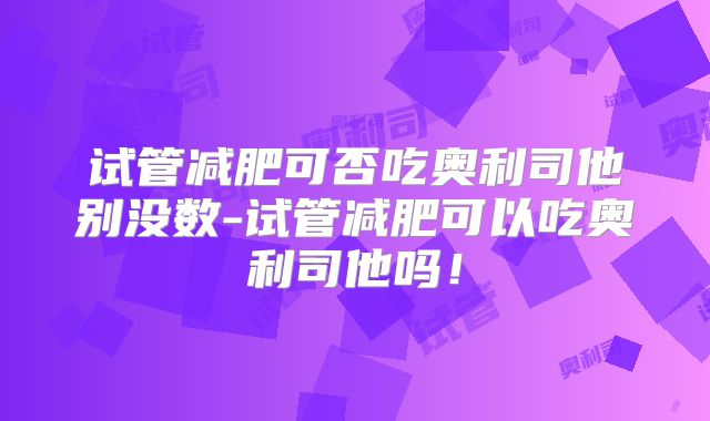 试管减肥可否吃奥利司他别没数-试管减肥可以吃奥利司他吗!