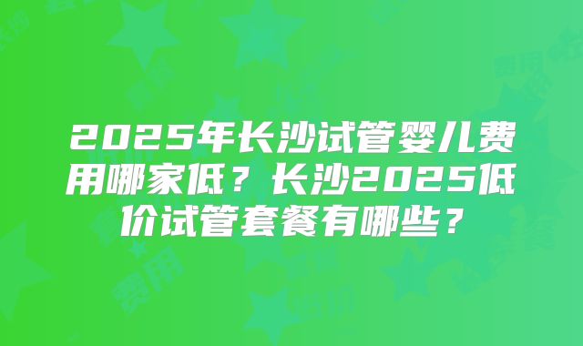 2025年长沙试管婴儿费用哪家低？长沙2025低价试管套餐有哪些？