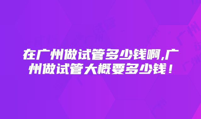 在广州做试管多少钱啊,广州做试管大概要多少钱!