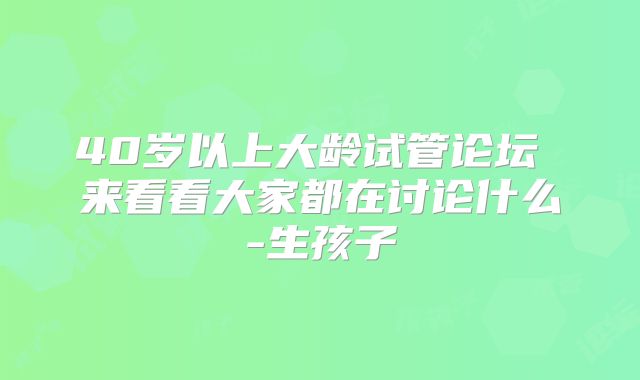 40岁以上大龄试管论坛 来看看大家都在讨论什么-生孩子