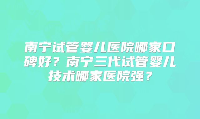 南宁试管婴儿医院哪家口碑好？南宁三代试管婴儿技术哪家医院强？