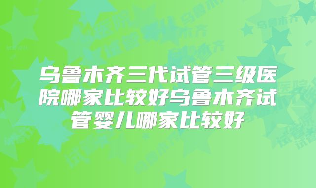 乌鲁木齐三代试管三级医院哪家比较好乌鲁木齐试管婴儿哪家比较好