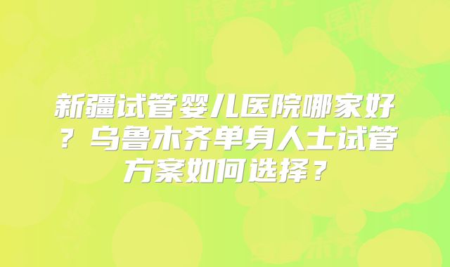 新疆试管婴儿医院哪家好?乌鲁木齐单身人士试管方案如何选择?