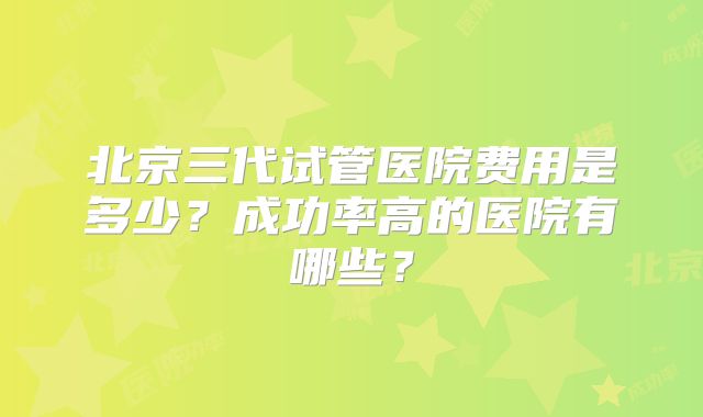 北京三代试管医院费用是多少?成功率高的医院有哪些?