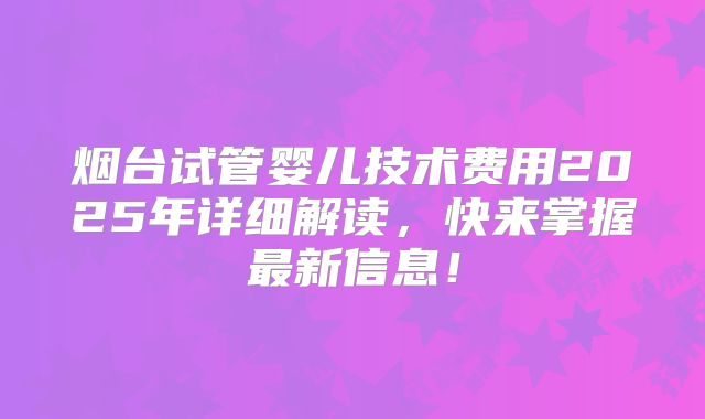烟台试管婴儿技术费用2025年详细解读,快来掌握最新信息!