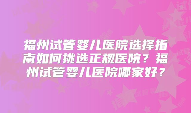 福州试管婴儿医院选择指南如何挑选正规医院?福州试管婴儿医院哪家好?