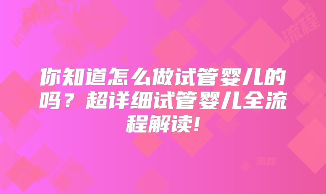 你知道怎么做试管婴儿的吗？超详细试管婴儿全流程解读!