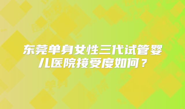 东莞单身女性三代试管婴儿医院接受度如何？