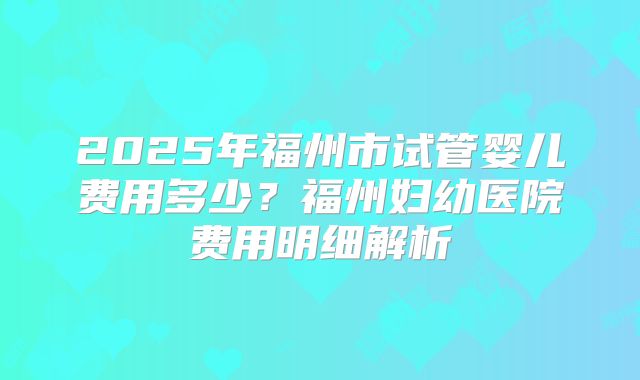 2025年福州市试管婴儿费用多少?福州妇幼医院费用明细解析