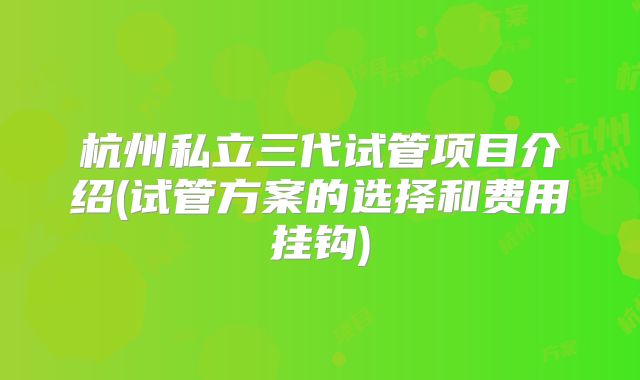 杭州私立三代试管项目介绍(试管方案的选择和费用挂钩)
