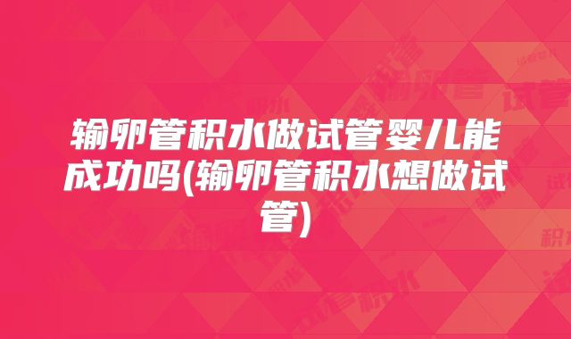 输卵管积水做试管婴儿能成功吗(输卵管积水想做试管)
