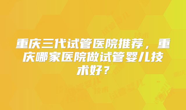 重庆三代试管医院推荐,重庆哪家医院做试管婴儿技术好?