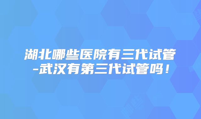 湖北哪些医院有三代试管-武汉有第三代试管吗!