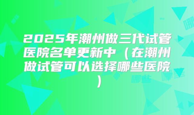 2025年潮州做三代试管医院名单更新中（在潮州做试管可以选择哪些医院）