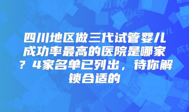 四川地区做三代试管婴儿成功率最高的医院是哪家?4家名单已列出,待你解锁合适的