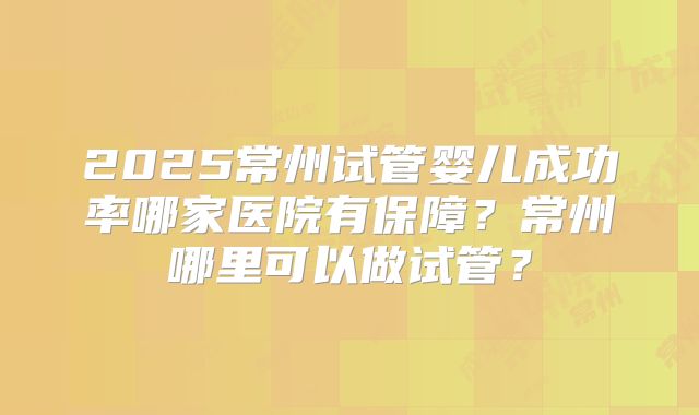 2025常州试管婴儿成功率哪家医院有保障?常州哪里可以做试管?