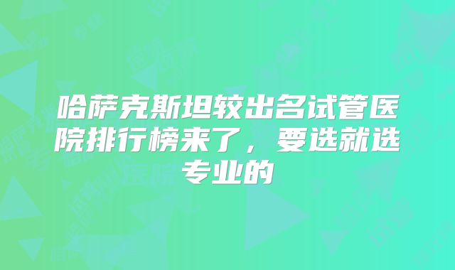 哈萨克斯坦较出名试管医院排行榜来了，要选就选专业的