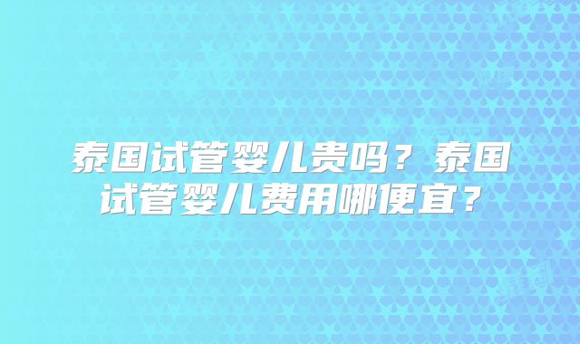 泰国试管婴儿贵吗?泰国试管婴儿费用哪便宜?