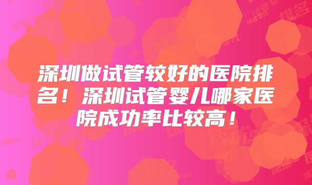 深圳做试管较好的医院排名！深圳试管婴儿哪家医院成功率比较高！
