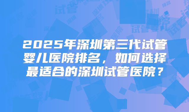 2025年深圳第三代试管婴儿医院排名,如何选择最适合的深圳试管医院?