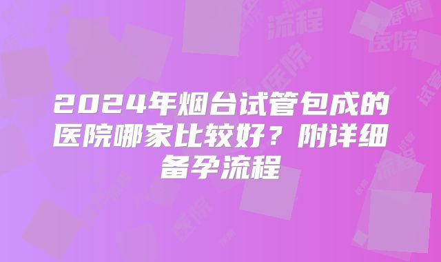 2024年烟台试管包成的医院哪家比较好?附详细备孕流程