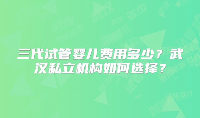 三代试管婴儿费用多少?武汉私立机构如何选择?