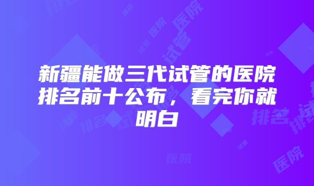 新疆能做三代试管的医院排名前十公布，看完你就明白