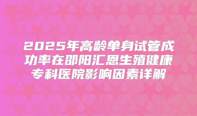 2025年高龄单身试管成功率在邵阳汇恩生殖健康专科医院影响因素详解