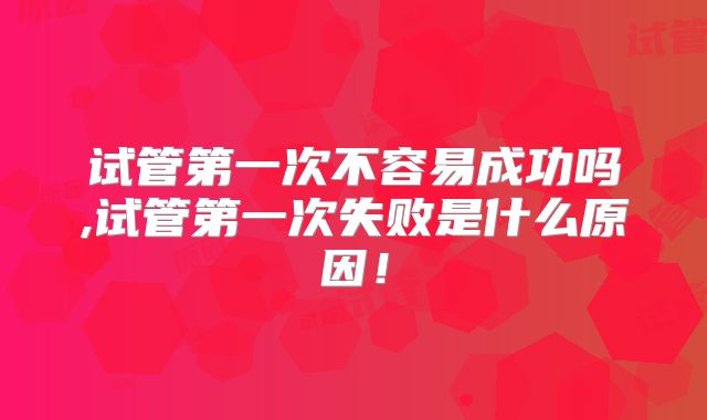 试管第一次不容易成功吗,试管第一次失败是什么原因!