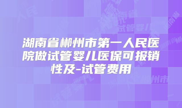 湖南省郴州市第一人民医院做试管婴儿医保可报销性及-试管费用