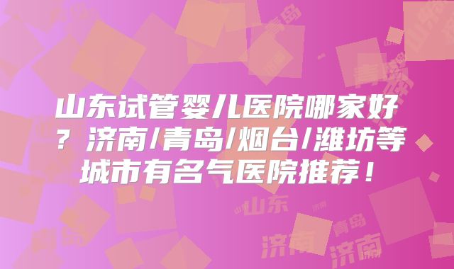 山东试管婴儿医院哪家好?济南/青岛/烟台/潍坊等城市有名气医院推荐!