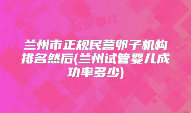 兰州市正规民营卵子机构排名然后(兰州试管婴儿成功率多少)