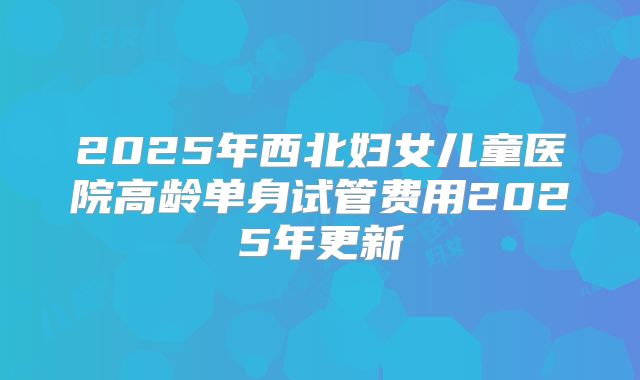 2025年西北妇女儿童医院高龄单身试管费用2025年更新