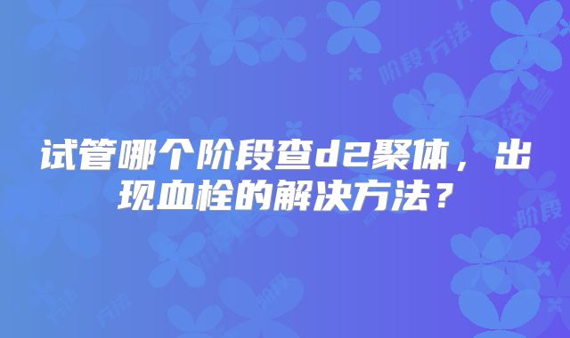 试管哪个阶段查d2聚体,出现血栓的解决方法?