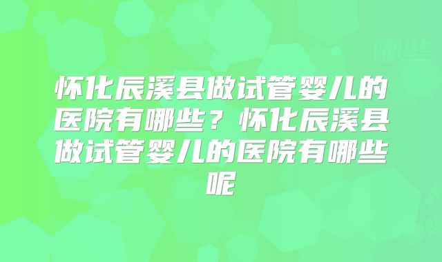 怀化辰溪县做试管婴儿的医院有哪些？怀化辰溪县做试管婴儿的医院有哪些呢