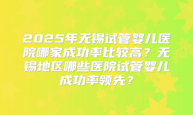 2025年无锡试管婴儿医院哪家成功率比较高?无锡地区哪些医院试管婴儿成功率领先?