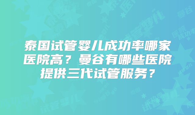 泰国试管婴儿成功率哪家医院高?曼谷有哪些医院提供三代试管服务?