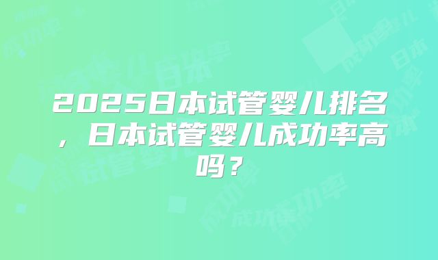 2025日本试管婴儿排名,日本试管婴儿成功率高吗?