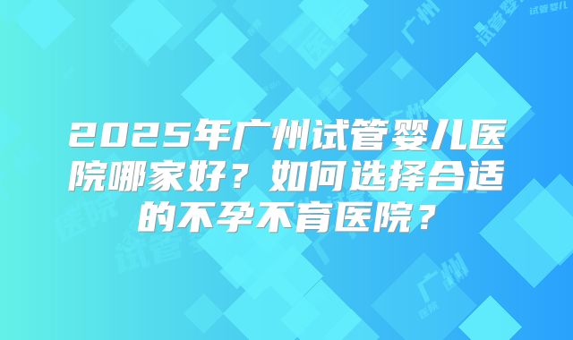 2025年广州试管婴儿医院哪家好？如何选择合适的不孕不育医院？