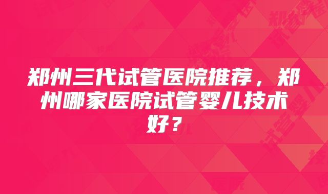 郑州三代试管医院推荐,郑州哪家医院试管婴儿技术好?