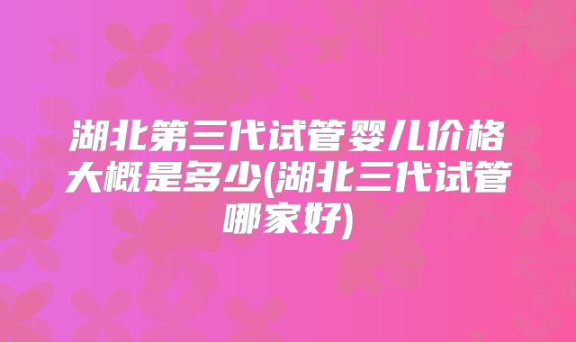 湖北第三代试管婴儿价格大概是多少(湖北三代试管哪家好)