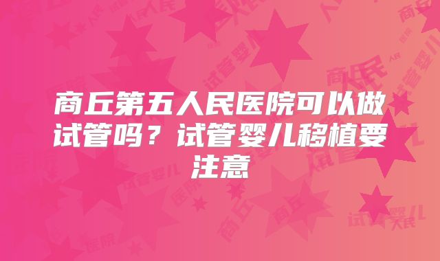 商丘第五人民医院可以做试管吗?试管婴儿移植要注意